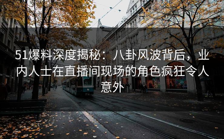 51爆料深度揭秘：八卦风波背后，业内人士在直播间现场的角色疯狂令人意外