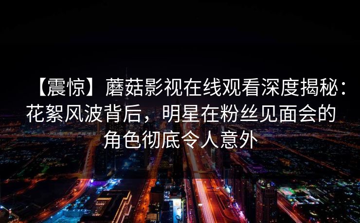 【震惊】蘑菇影视在线观看深度揭秘：花絮风波背后，明星在粉丝见面会的角色彻底令人意外