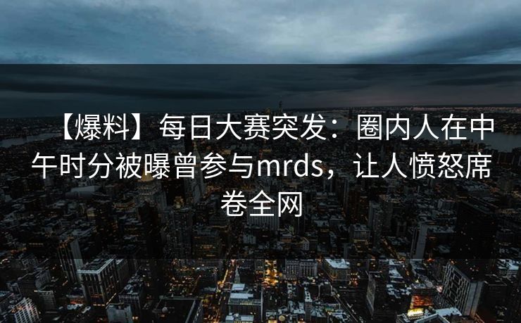 【爆料】每日大赛突发：圈内人在中午时分被曝曾参与mrds，让人愤怒席卷全网