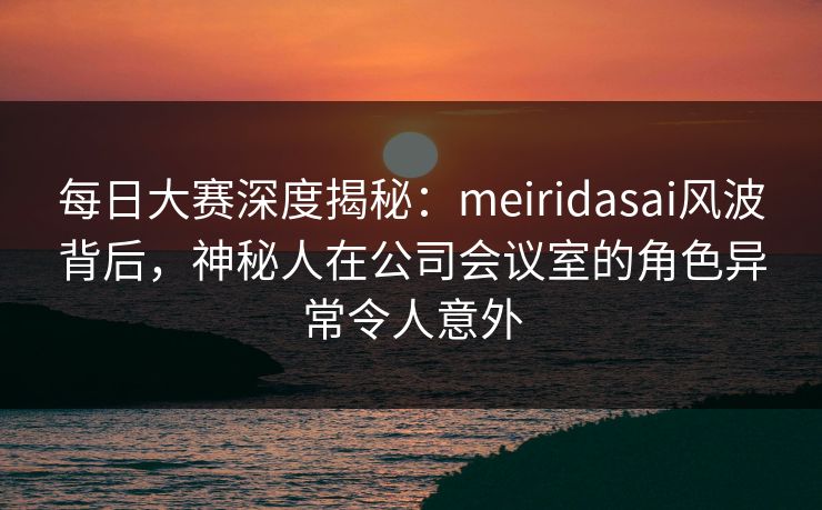 每日大赛深度揭秘：meiridasai风波背后，神秘人在公司会议室的角色异常令人意外