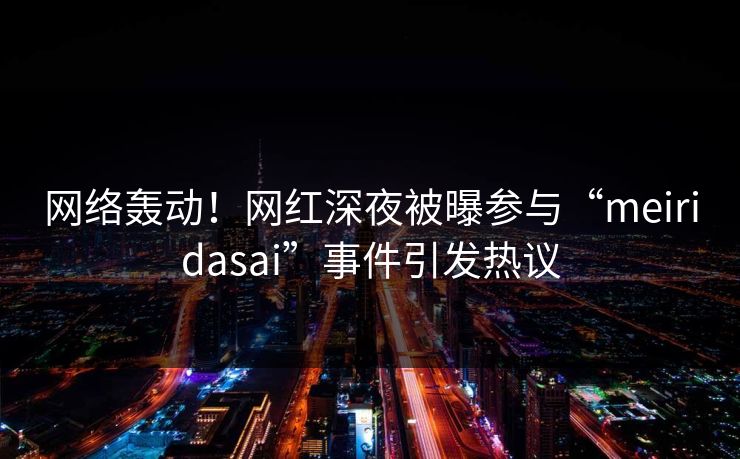 网络轰动！网红深夜被曝参与“meiridasai”事件引发热议