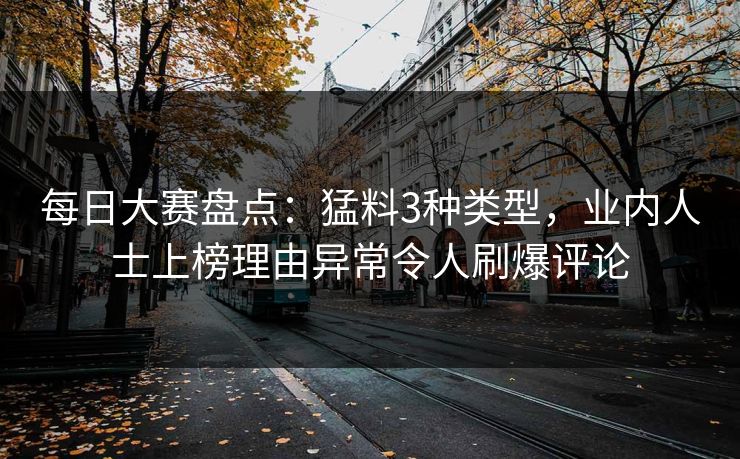 每日大赛盘点：猛料3种类型，业内人士上榜理由异常令人刷爆评论
