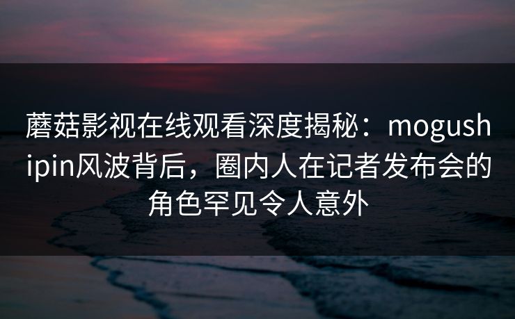 蘑菇影视在线观看深度揭秘：mogushipin风波背后，圈内人在记者发布会的角色罕见令人意外