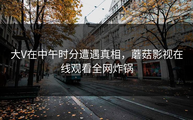 大V在中午时分遭遇真相，蘑菇影视在线观看全网炸锅