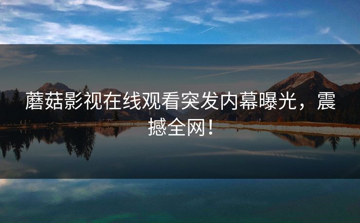 蘑菇影视在线观看突发内幕曝光，震撼全网！