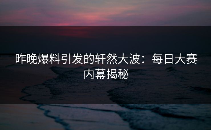 昨晚爆料引发的轩然大波：每日大赛内幕揭秘