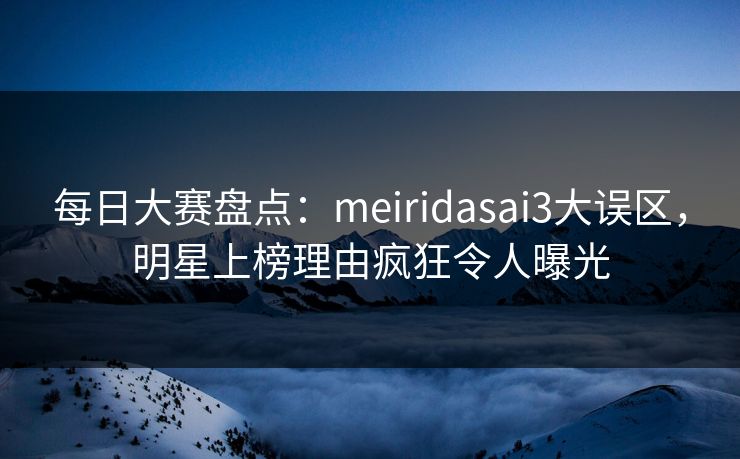 每日大赛盘点：meiridasai3大误区，明星上榜理由疯狂令人曝光