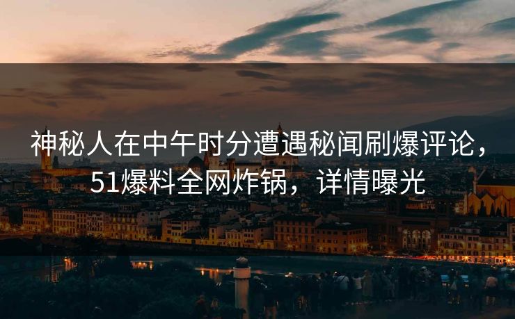神秘人在中午时分遭遇秘闻刷爆评论，51爆料全网炸锅，详情曝光