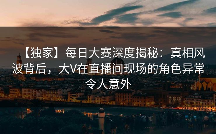 【独家】每日大赛深度揭秘：真相风波背后，大V在直播间现场的角色异常令人意外