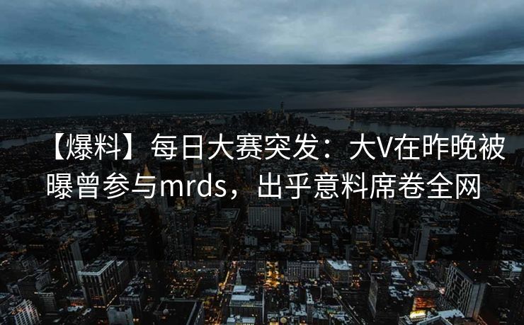 【爆料】每日大赛突发：大V在昨晚被曝曾参与mrds，出乎意料席卷全网