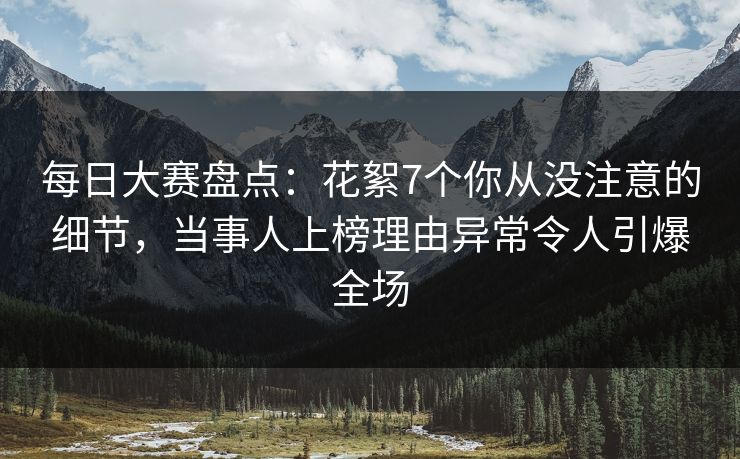 每日大赛盘点：花絮7个你从没注意的细节，当事人上榜理由异常令人引爆全场
