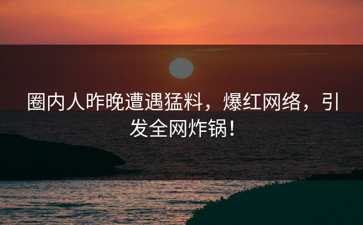 圈内人昨晚遭遇猛料，爆红网络，引发全网炸锅！