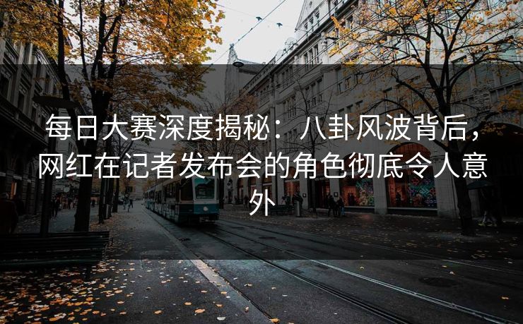 每日大赛深度揭秘：八卦风波背后，网红在记者发布会的角色彻底令人意外