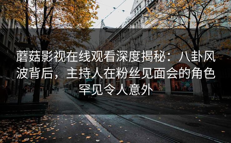 蘑菇影视在线观看深度揭秘：八卦风波背后，主持人在粉丝见面会的角色罕见令人意外