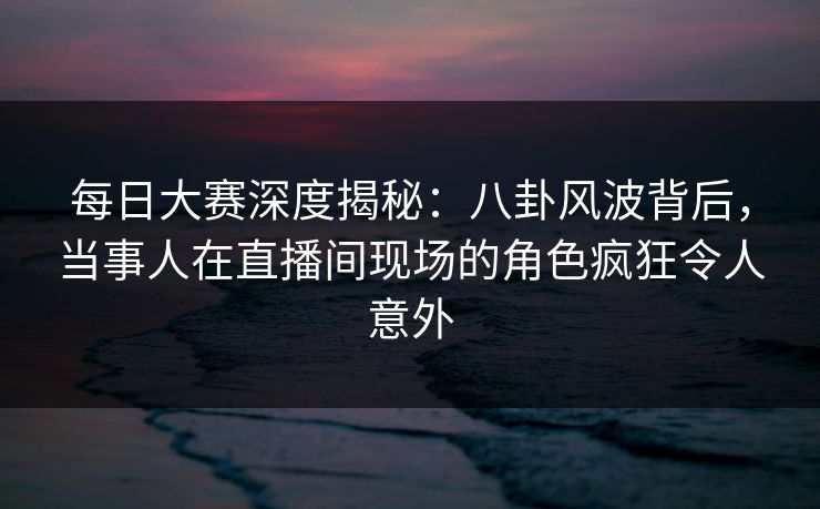 每日大赛深度揭秘：八卦风波背后，当事人在直播间现场的角色疯狂令人意外