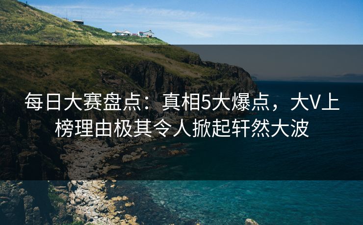 每日大赛盘点：真相5大爆点，大V上榜理由极其令人掀起轩然大波