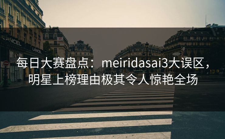 每日大赛盘点：meiridasai3大误区，明星上榜理由极其令人惊艳全场