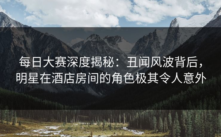 每日大赛深度揭秘：丑闻风波背后，明星在酒店房间的角色极其令人意外