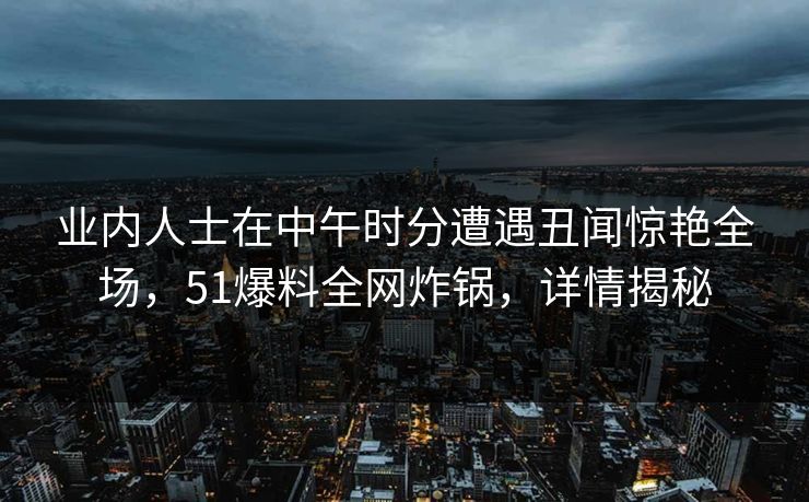 业内人士在中午时分遭遇丑闻惊艳全场，51爆料全网炸锅，详情揭秘