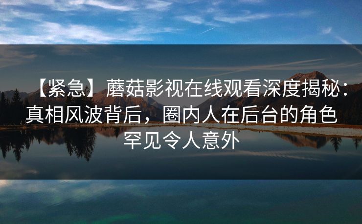 【紧急】蘑菇影视在线观看深度揭秘：真相风波背后，圈内人在后台的角色罕见令人意外