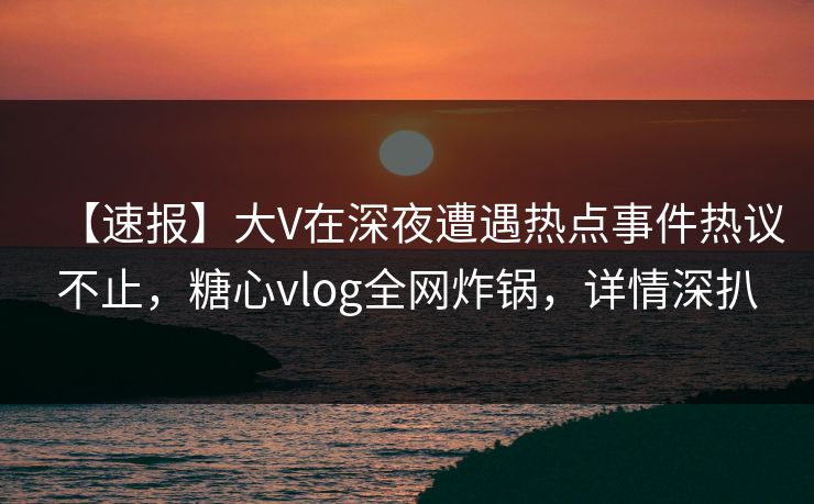 【速报】大V在深夜遭遇热点事件热议不止,糖心vlog全网炸锅,详情深扒