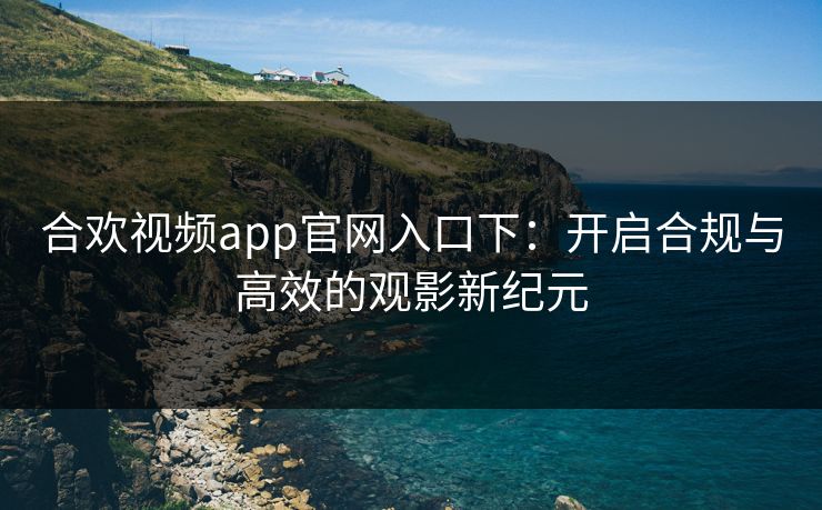 合欢视频app官网入口下:开启合规与高效的观影新纪元