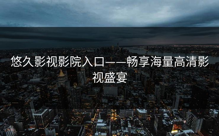 悠久影视影院入口——畅享海量高清影视盛宴 悠久影视影院入口——畅享海量高清影视盛宴