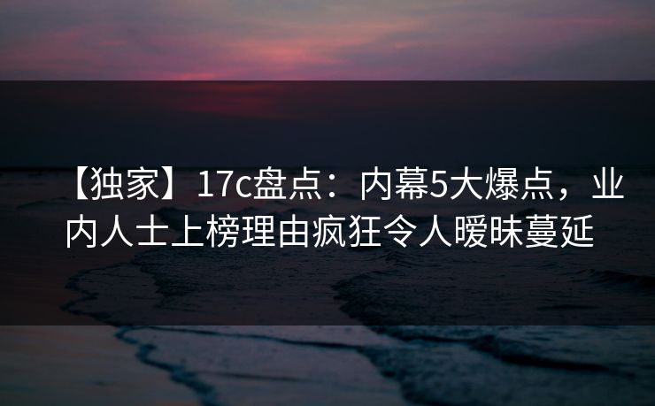 【独家】17c盘点：内幕5大爆点，业内人士上榜理由疯狂令人暧昧蔓延