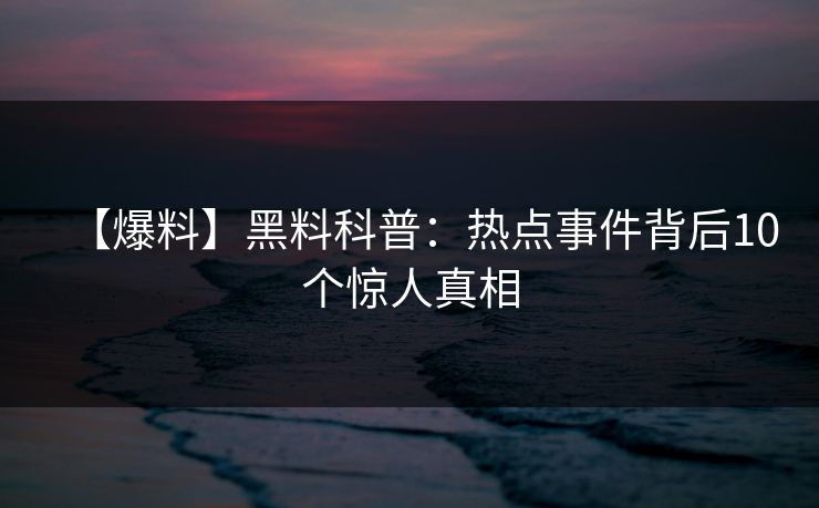 【爆料】黑料科普:热点事件背后10个惊人真相 【爆料】黑料科普:热点事件背后10个惊人真相