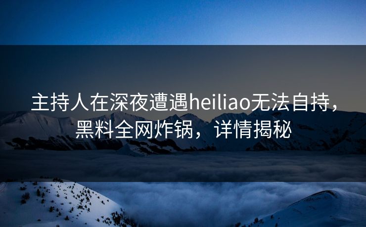 主持人在深夜遭遇heiliao无法自持,黑料全网炸锅,详情揭秘