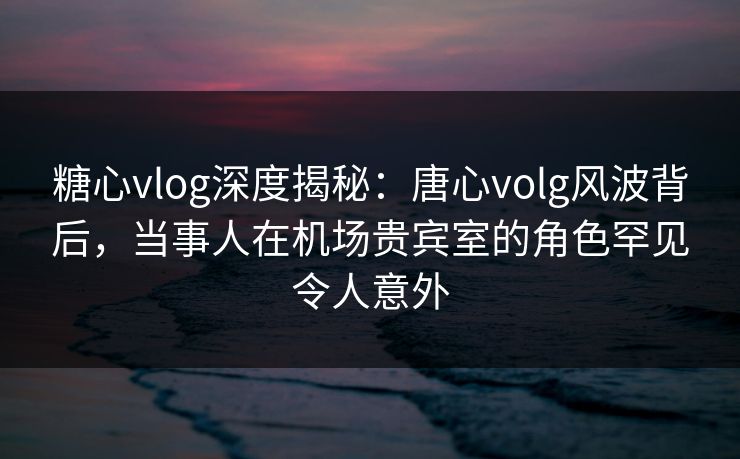 糖心vlog深度揭秘:唐心volg风波背后,当事人在机场贵宾室的角色罕见令人意外 糖心vlog深度揭秘:唐心volg风波背后,当事人在机场贵宾室的角色罕见令人意外