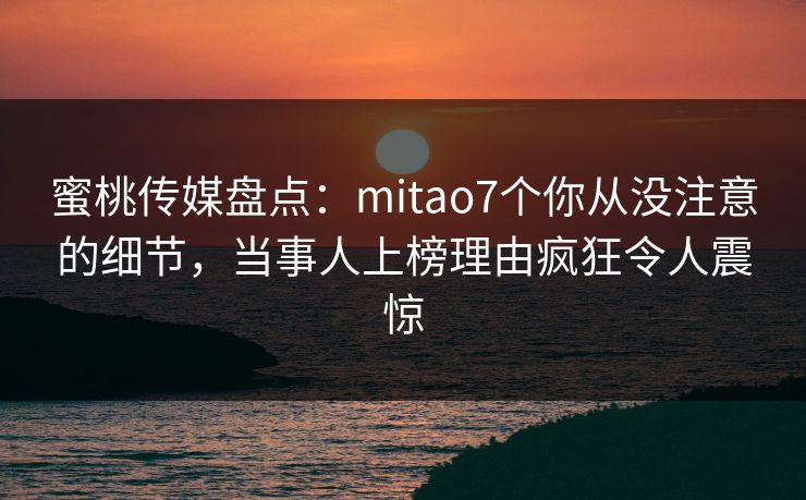 蜜桃传媒盘点：mitao7个你从没注意的细节，当事人上榜理由疯狂令人震惊