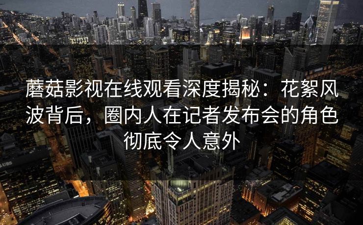 蘑菇影视在线观看深度揭秘：花絮风波背后，圈内人在记者发布会的角色彻底令人意外