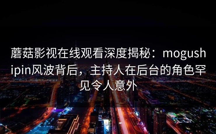 蘑菇影视在线观看深度揭秘：mogushipin风波背后，主持人在后台的角色罕见令人意外