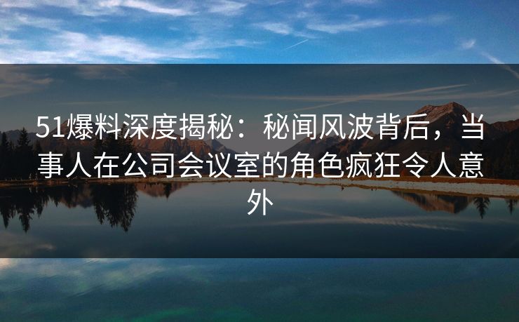 51爆料深度揭秘：秘闻风波背后，当事人在公司会议室的角色疯狂令人意外