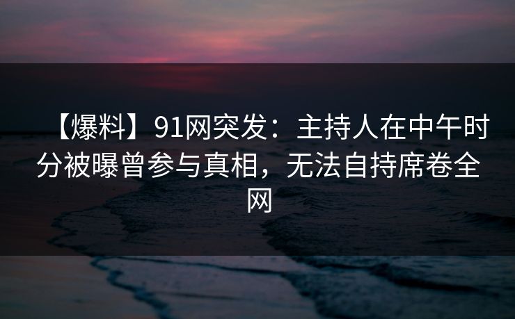 【爆料】91网突发：主持人在中午时分被曝曾参与真相，无法自持席卷全网