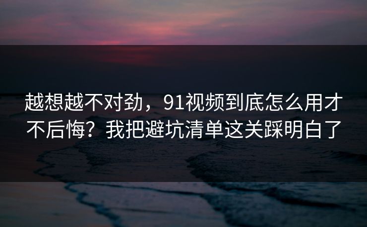 越想越不对劲，91视频到底怎么用才不后悔？我把避坑清单这关踩明白了