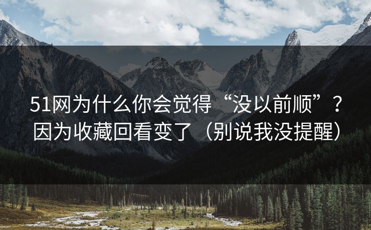 51网为什么你会觉得“没以前顺”？因为收藏回看变了（别说我没提醒）