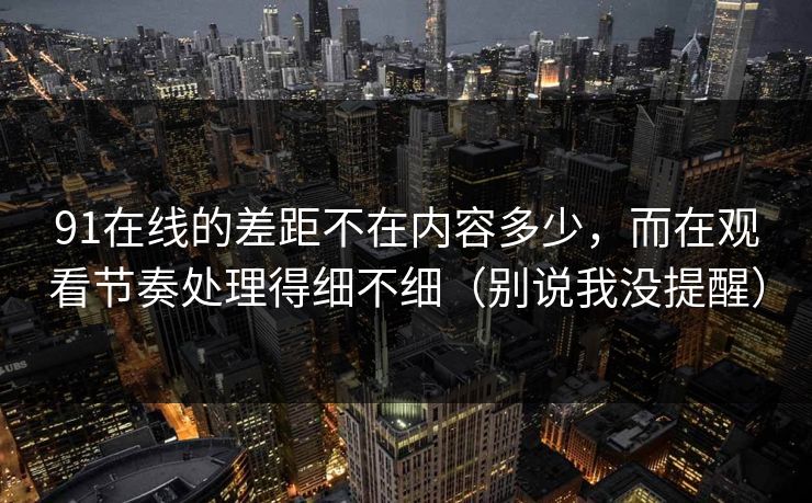 91在线的差距不在内容多少，而在观看节奏处理得细不细（别说我没提醒）