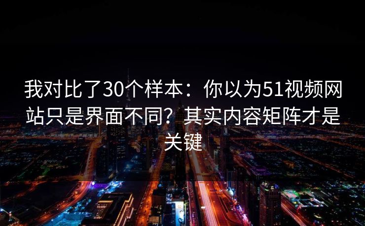 我对比了30个样本：你以为51视频网站只是界面不同？其实内容矩阵才是关键