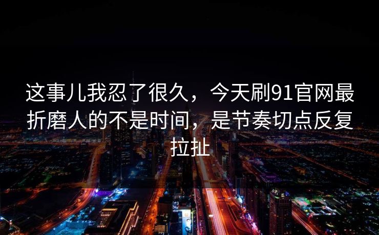 这事儿我忍了很久，今天刷91官网最折磨人的不是时间，是节奏切点反复拉扯