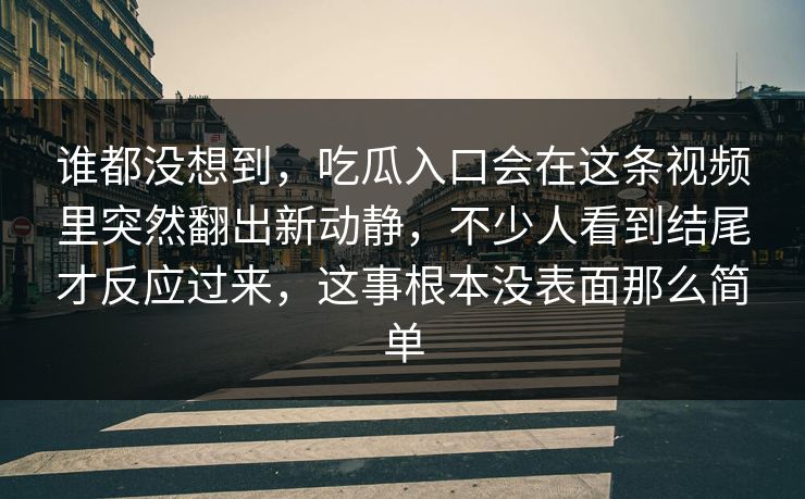 谁都没想到，吃瓜入口会在这条视频里突然翻出新动静，不少人看到结尾才反应过来，这事根本没表面那么简单