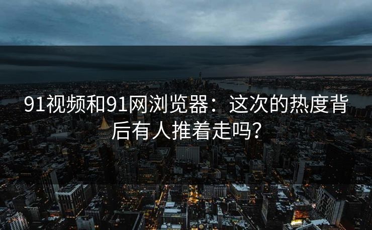 91视频和91网浏览器：这次的热度背后有人推着走吗？